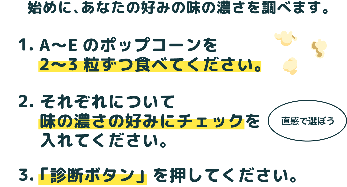 最初にA~Dのポップコーンを2~3粒ずつ食べてください。次にそれぞれについて味の濃さの好みにチェックを入れてください。最後に診断ボタンを押してください。