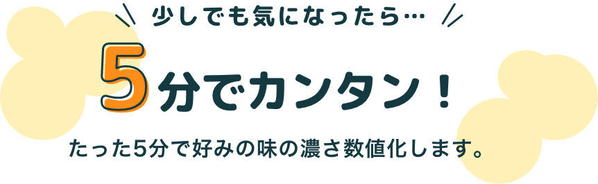 少しでも気になったら…5分でカンタン！たった5分で味の好みを数値化します。